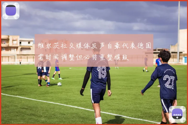 维尔茨社交媒体发声自豪代表德国需时间调整但必将重整旗鼓