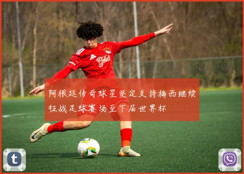 阿根廷传奇球星坚定支持梅西继续征战足球赛场至下届世界杯