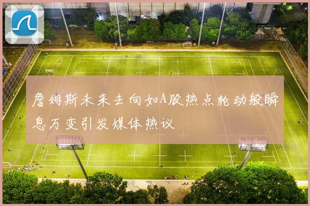 詹姆斯未来去向如A股热点轮动般瞬息万变引发媒体热议