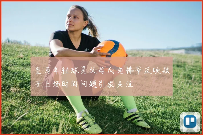 皇马年轻球员父母向老佛爷反映孩子上场时间问题引发关注