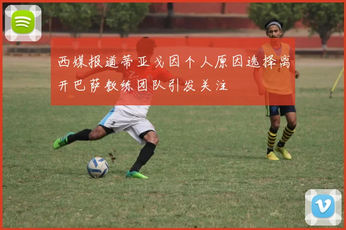西媒报道蒂亚戈因个人原因选择离开巴萨教练团队引发关注