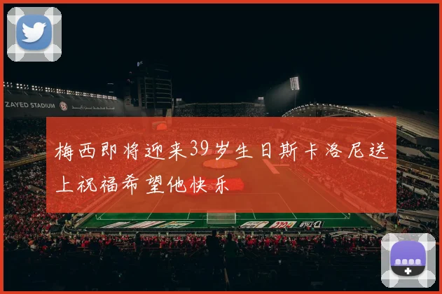 梅西即将迎来39岁生日斯卡洛尼送上祝福希望他快乐