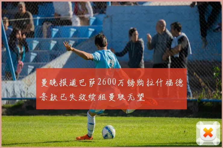 曼晚报道巴萨2600万镑购拉什福德条款已失效续租曼联无望