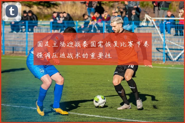 国足主场迎战泰国需恢复比赛节奏强调压迫战术的重要性