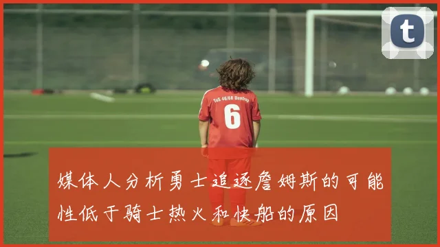 媒体人分析勇士追逐詹姆斯的可能性低于骑士热火和快船的原因