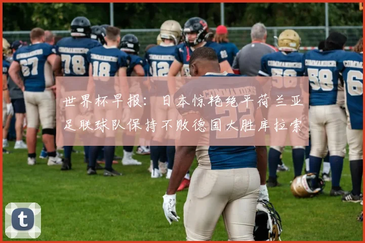 世界杯早报：日本惊艳绝平荷兰亚足联球队保持不败德国大胜库拉索