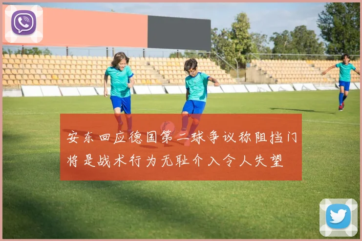 安东回应德国第二球争议称阻挡门将是战术行为无耻介入令人失望