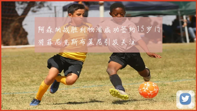 阿森纳战胜利物浦成功签约15岁门将菲尼克斯布莱尼引发关注