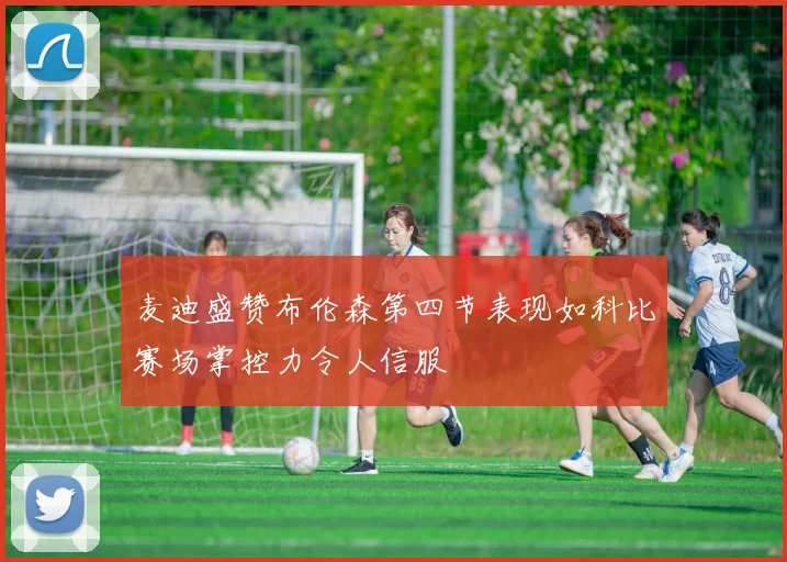麦迪盛赞布伦森第四节表现如科比赛场掌控力令人信服