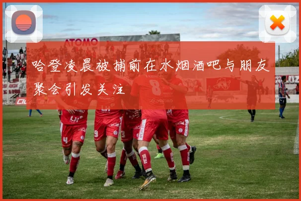 哈登凌晨被捕前在水烟酒吧与朋友聚会引发关注