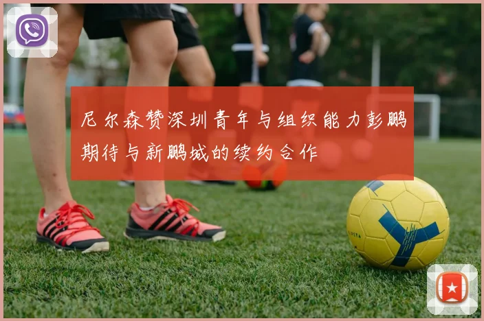尼尔森赞深圳青年与组织能力彭鹏期待与新鹏城的续约合作