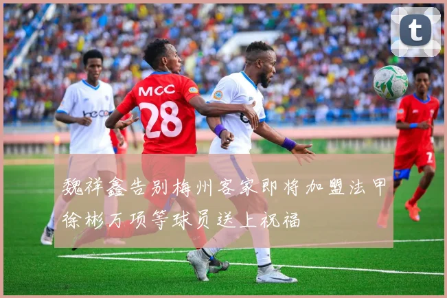 魏祥鑫告别梅州客家即将加盟法甲徐彬万项等球员送上祝福