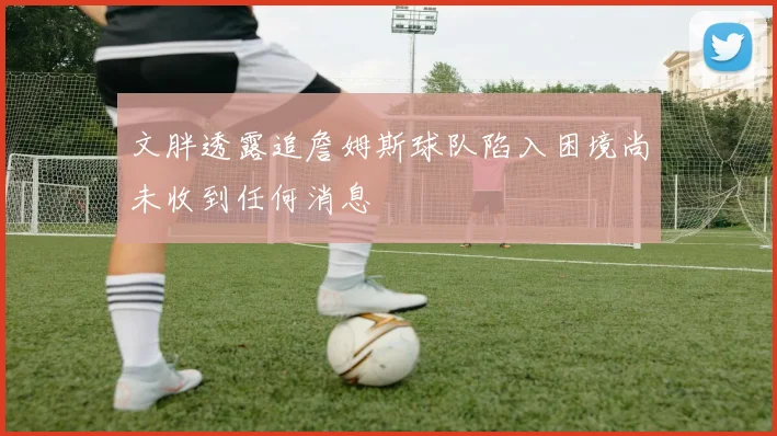 文胖透露追詹姆斯球队陷入困境尚未收到任何消息