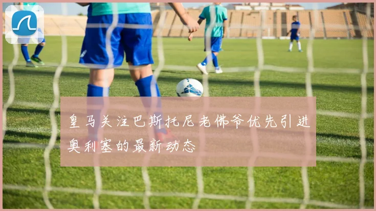 皇马关注巴斯托尼老佛爷优先引进奥利塞的最新动态