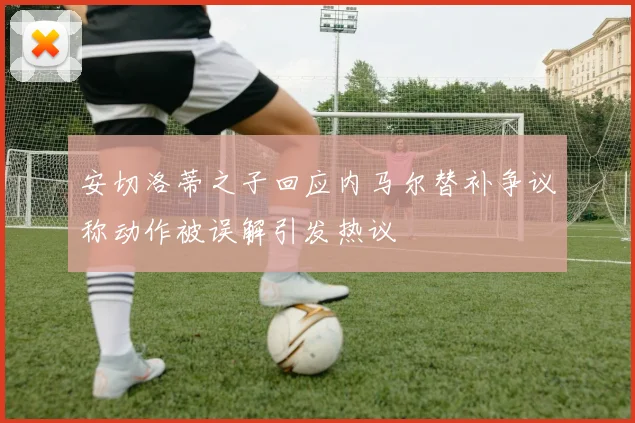 安切洛蒂之子回应内马尔替补争议称动作被误解引发热议